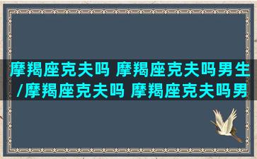 摩羯座克夫吗 摩羯座克夫吗男生/摩羯座克夫吗 摩羯座克夫吗男生-我的网站